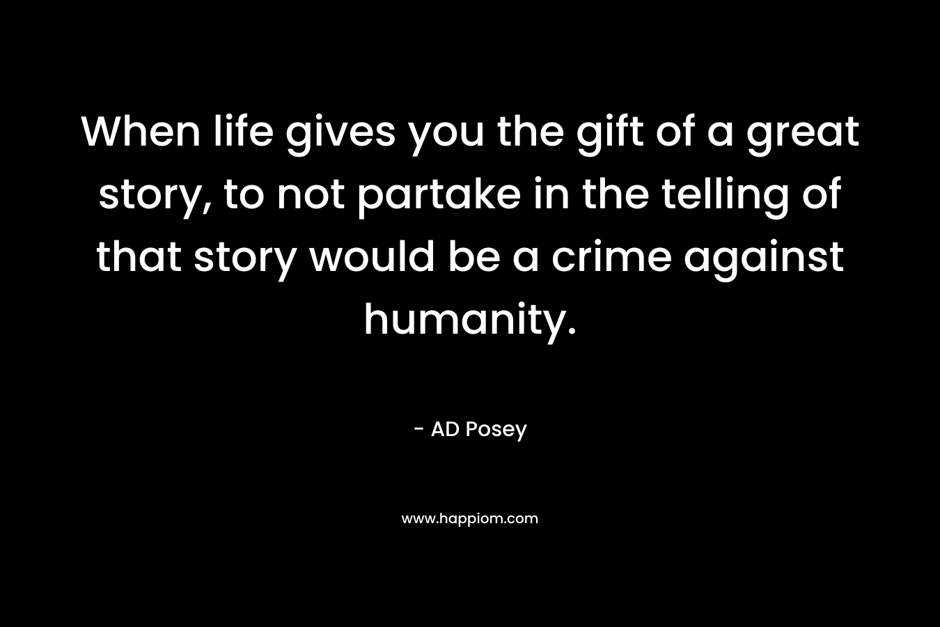 When life gives you the gift of a great story, to not partake in the telling of that story would be a crime against humanity. – AD Posey