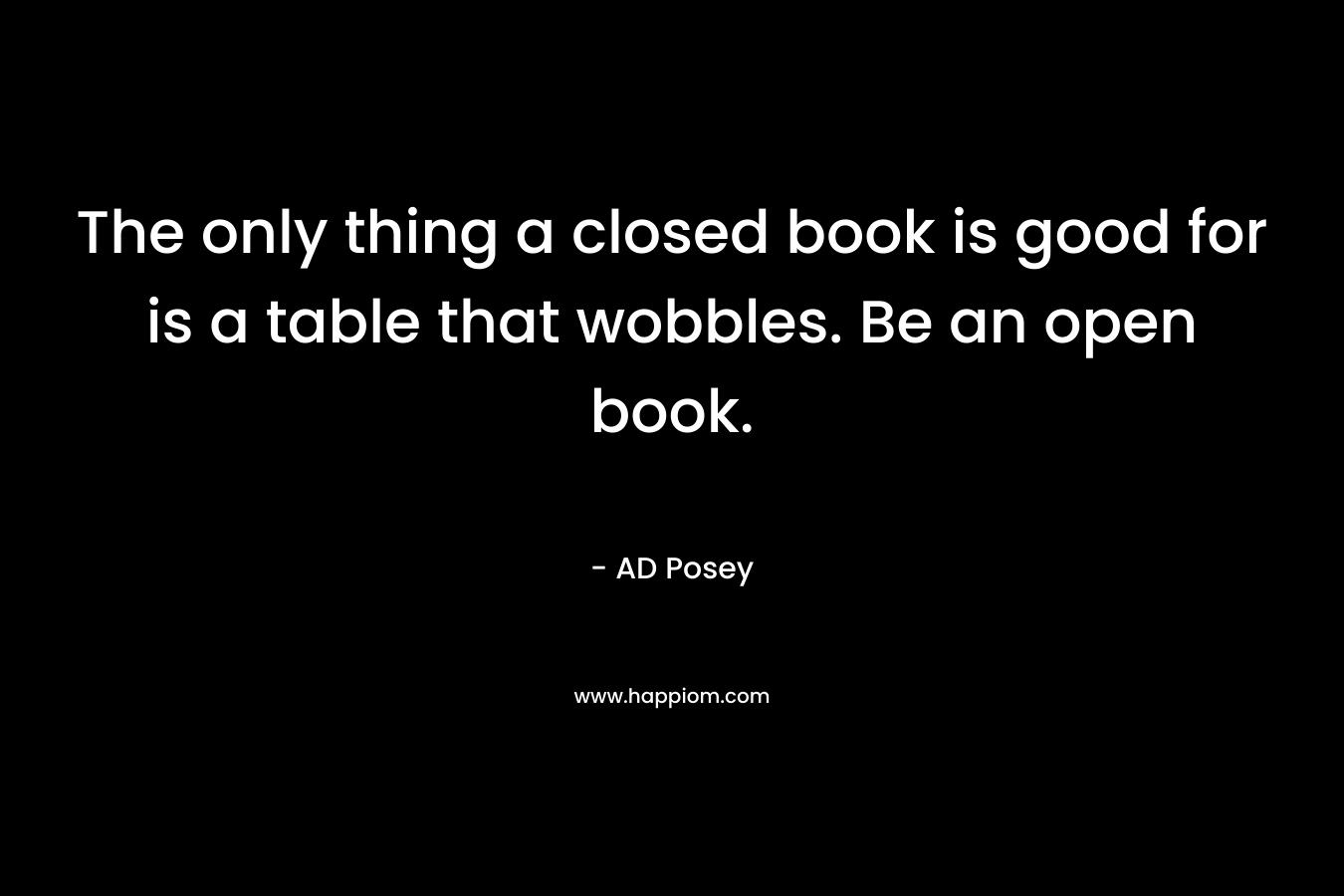 The only thing a closed book is good for is a table that wobbles. Be an open book.