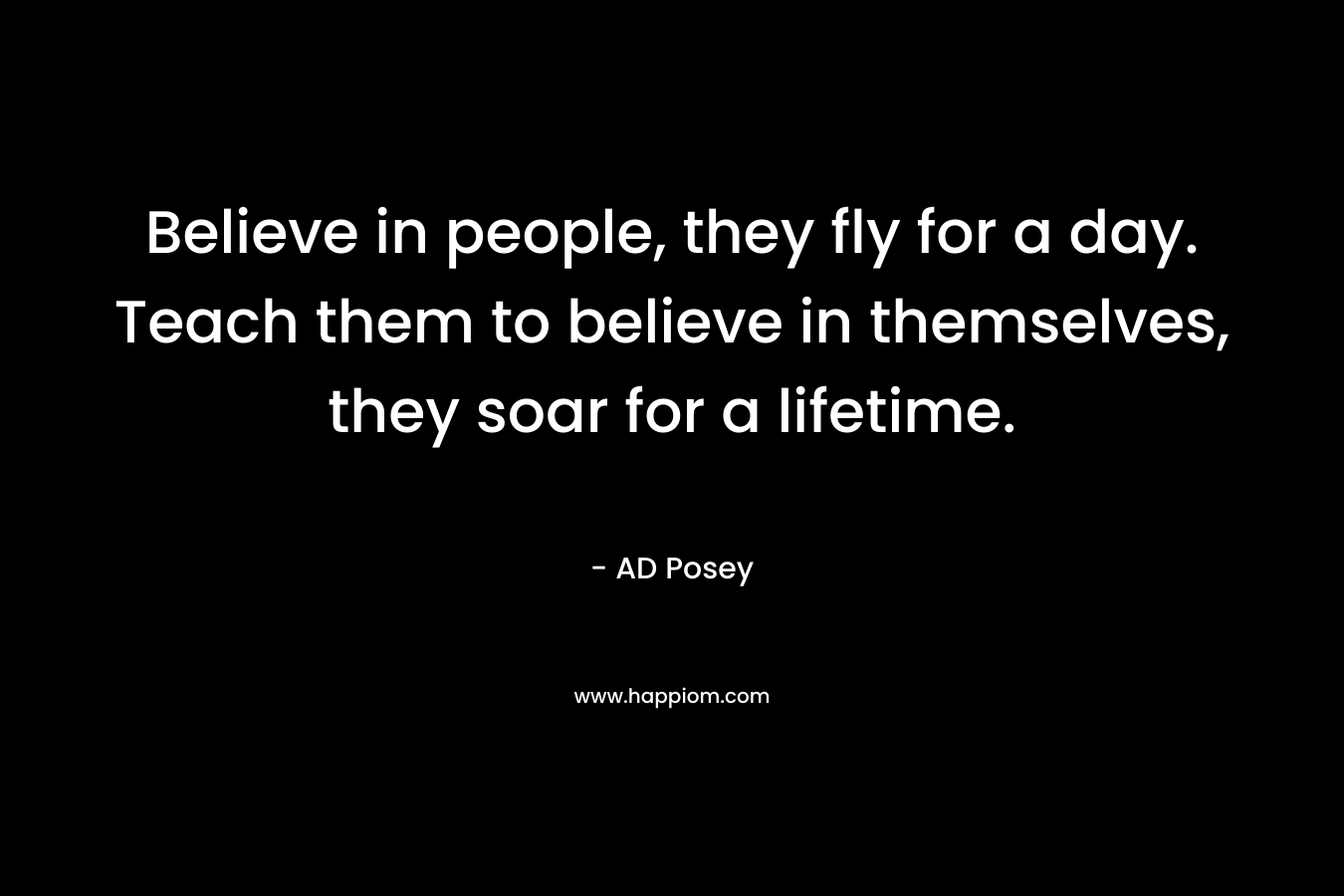 Believe in people, they fly for a day. Teach them to believe in themselves, they soar for a lifetime.