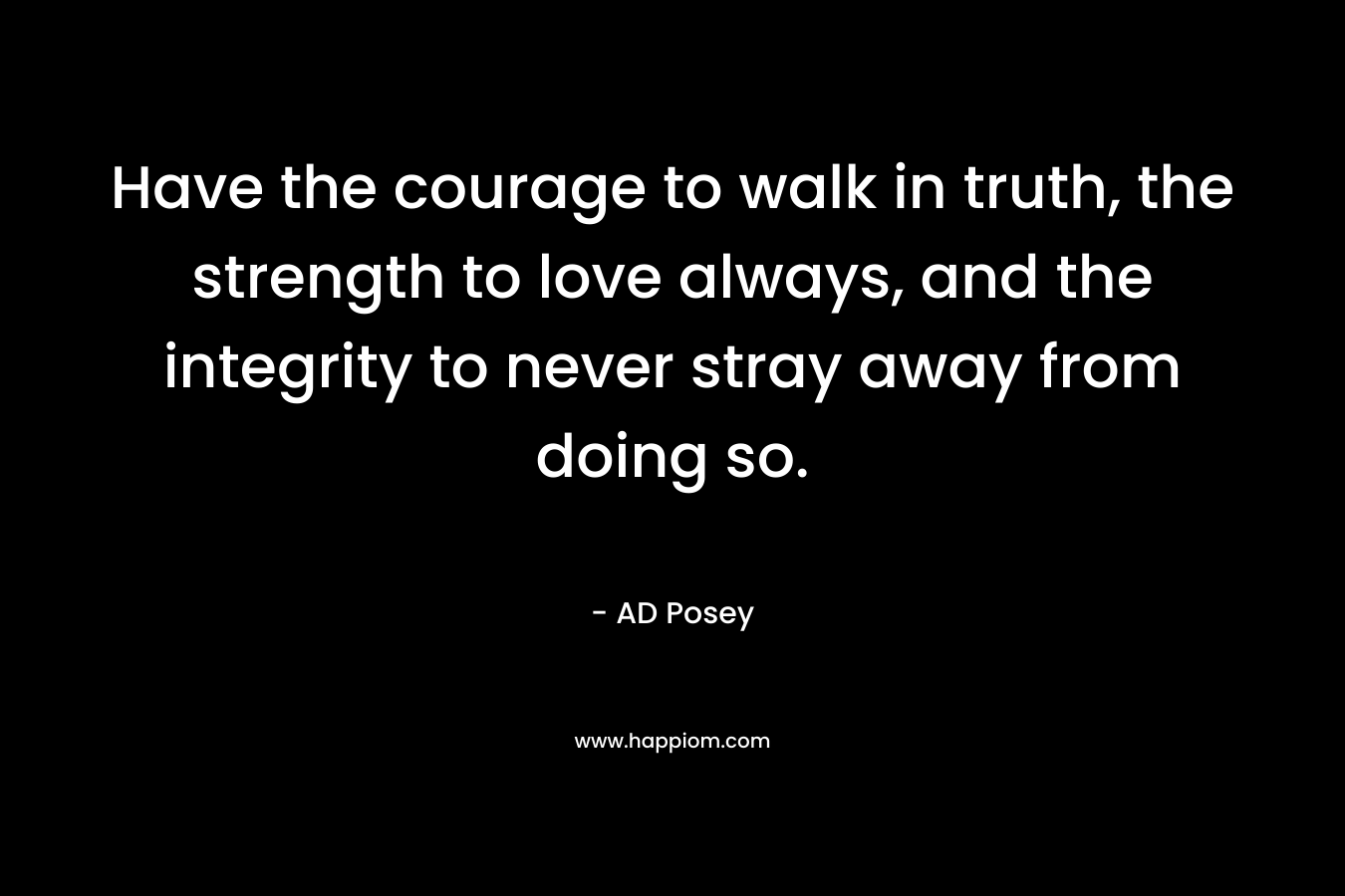 Have the courage to walk in truth, the strength to love always, and the integrity to never stray away from doing so. – AD Posey
