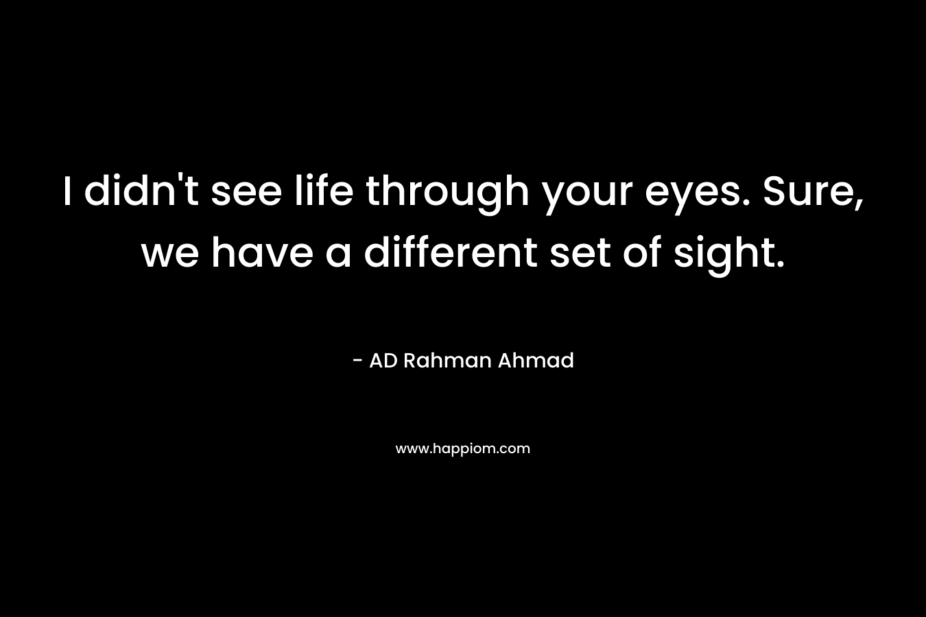I didn’t see life through your eyes. Sure, we have a different set of sight. – AD Rahman Ahmad