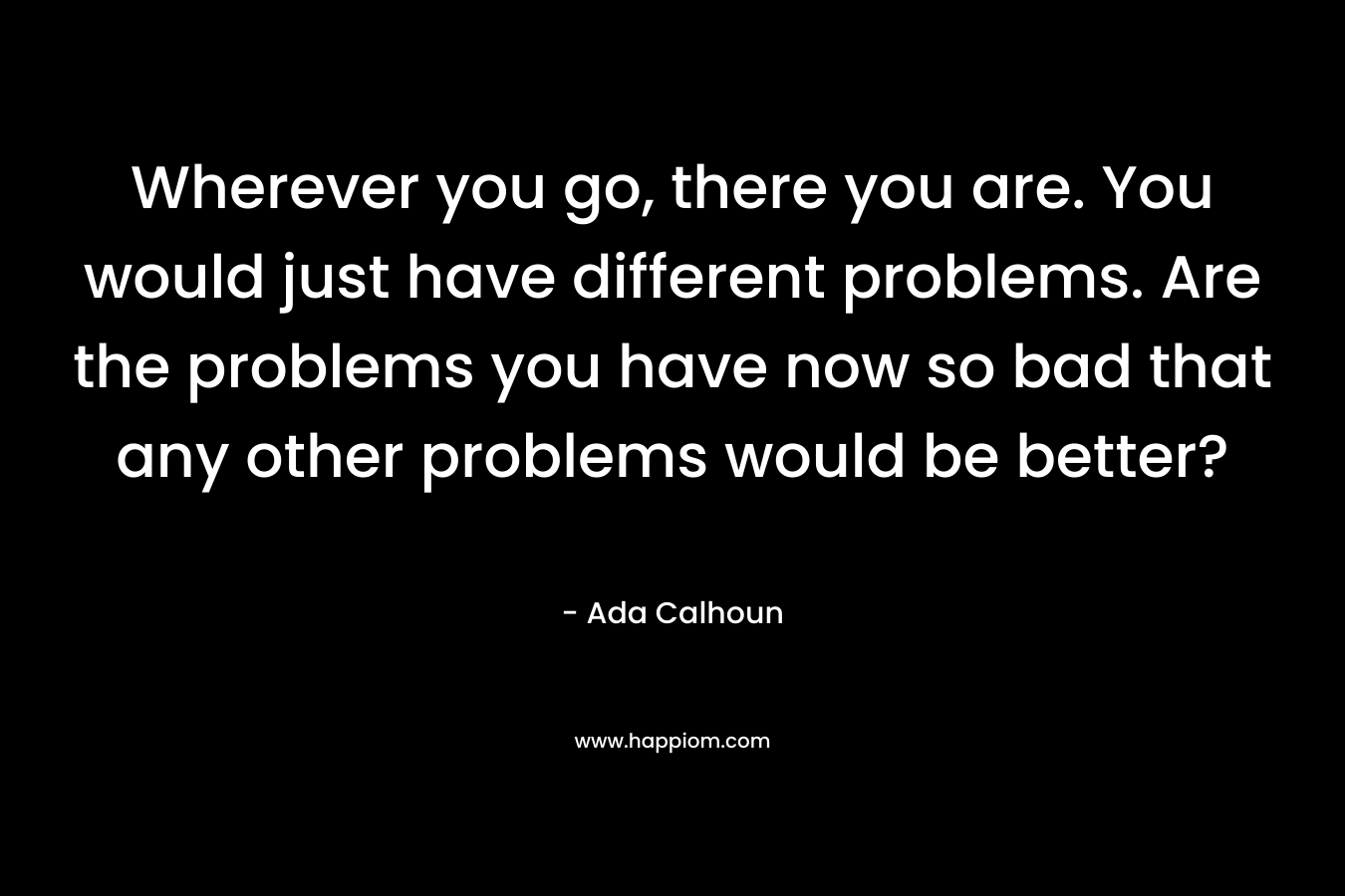 Wherever you go, there you are. You would just have different problems. Are the problems you have now so bad that any other problems would be better?