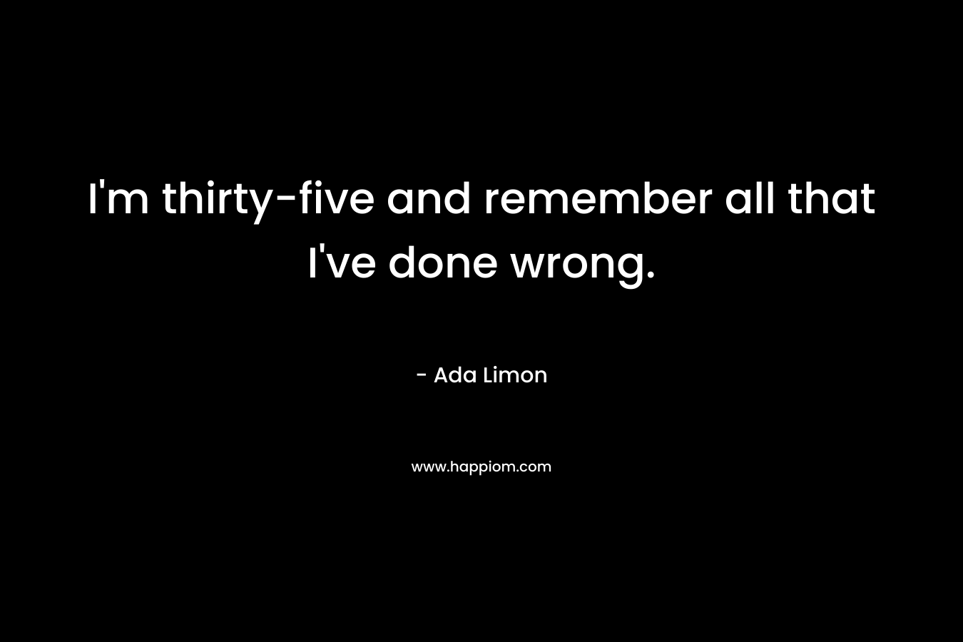 I’m thirty-five and remember all that I’ve done wrong. – Ada Limon