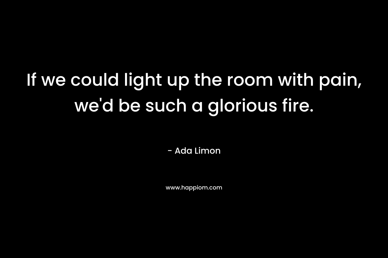If we could light up the room with pain, we’d be such a glorious fire. – Ada Limon