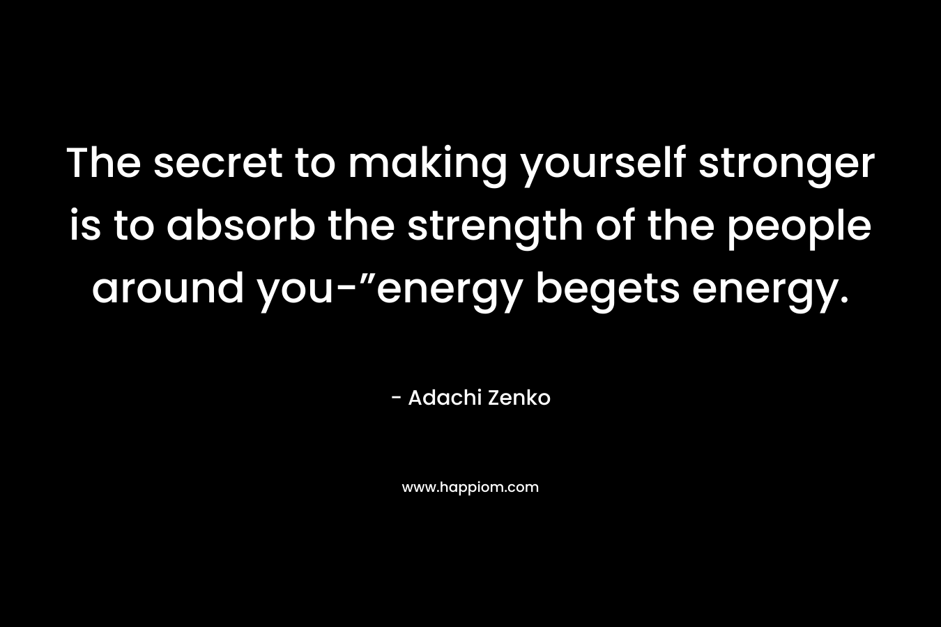 The secret to making yourself stronger is to absorb the strength of the people around you-”energy begets energy. – Adachi Zenko