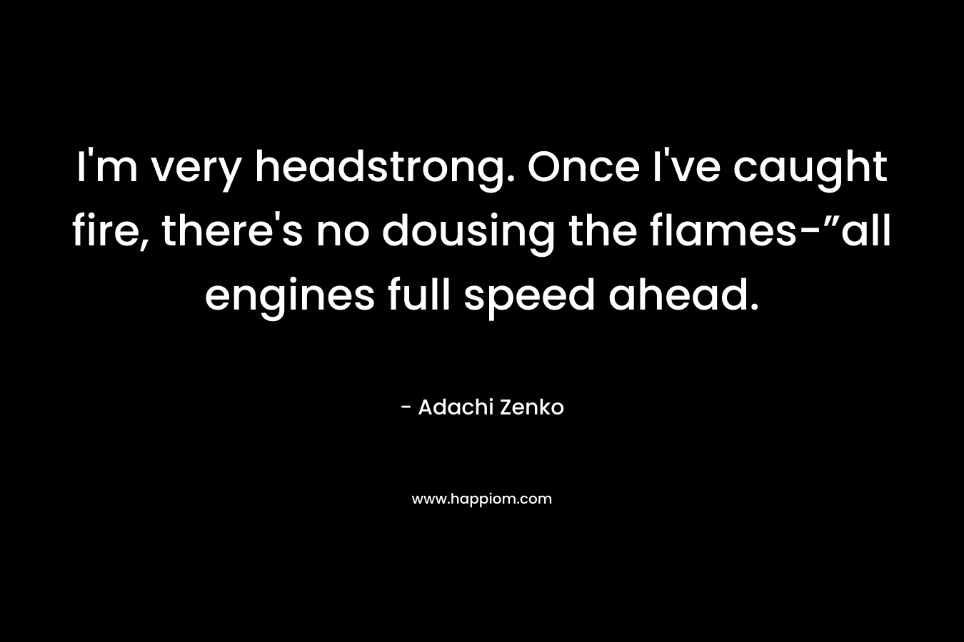 I’m very headstrong. Once I’ve caught fire, there’s no dousing the flames-”all engines full speed ahead. – Adachi Zenko