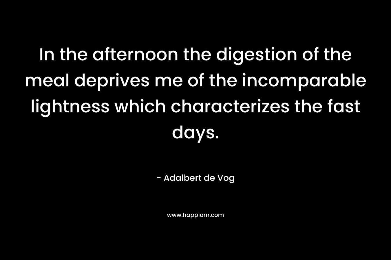 In the afternoon the digestion of the meal deprives me of the incomparable lightness which characterizes the fast days. – Adalbert de Vog
