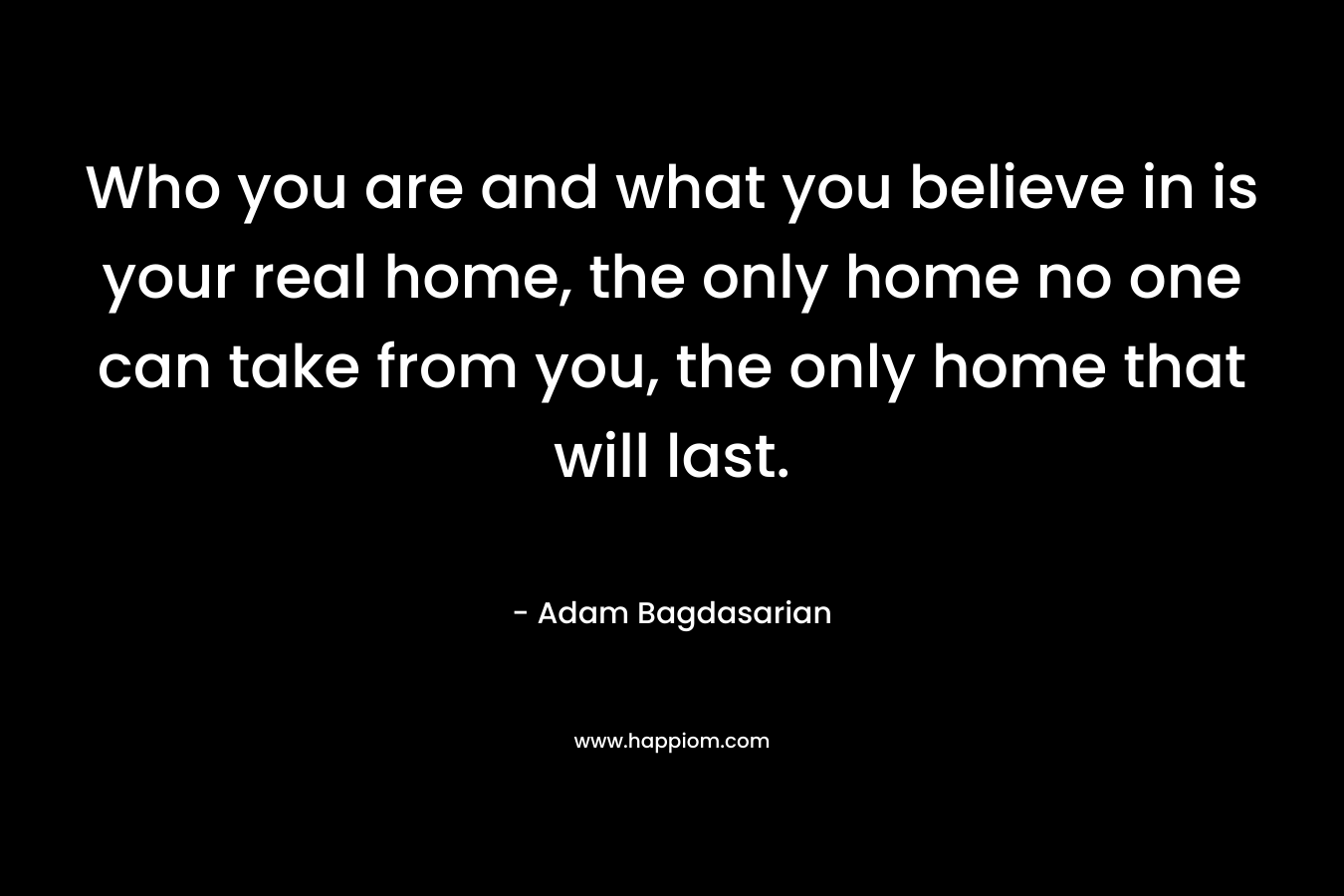 Who you are and what you believe in is your real home, the only home no one can take from you, the only home that will last.