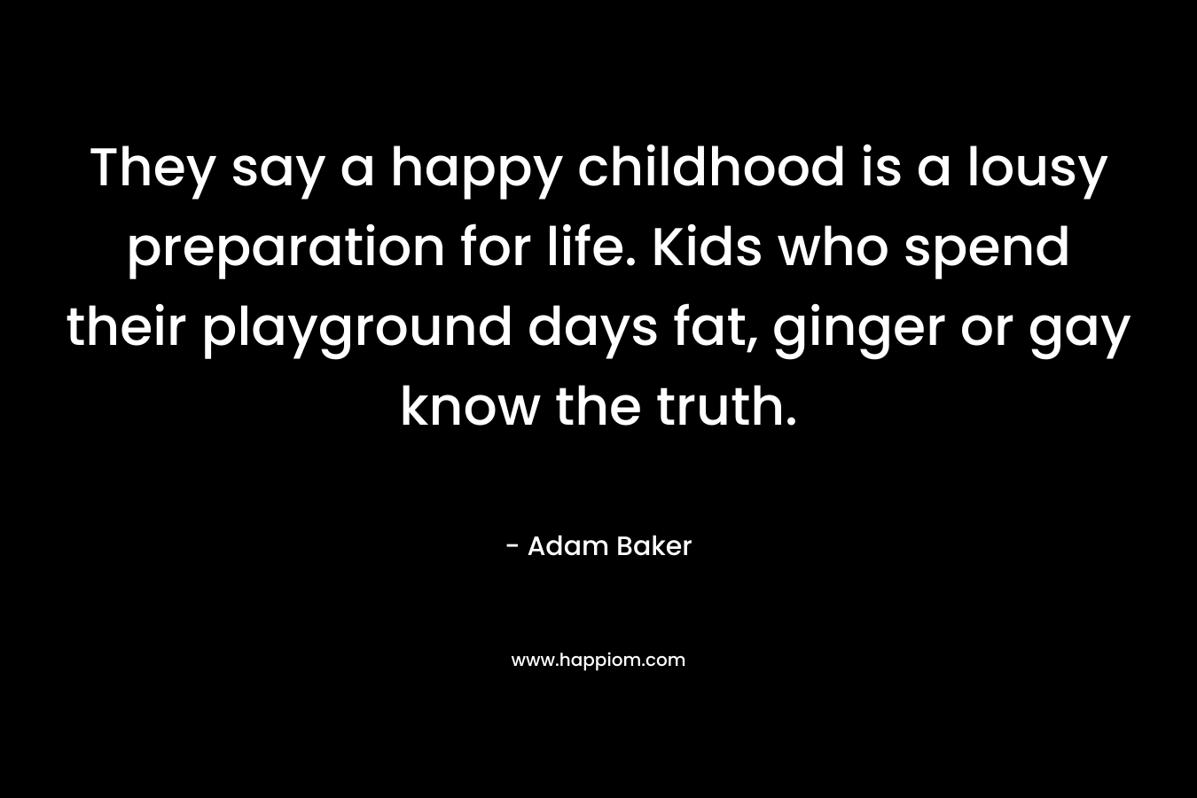 They say a happy childhood is a lousy preparation for life. Kids who spend their playground days fat, ginger or gay know the truth.