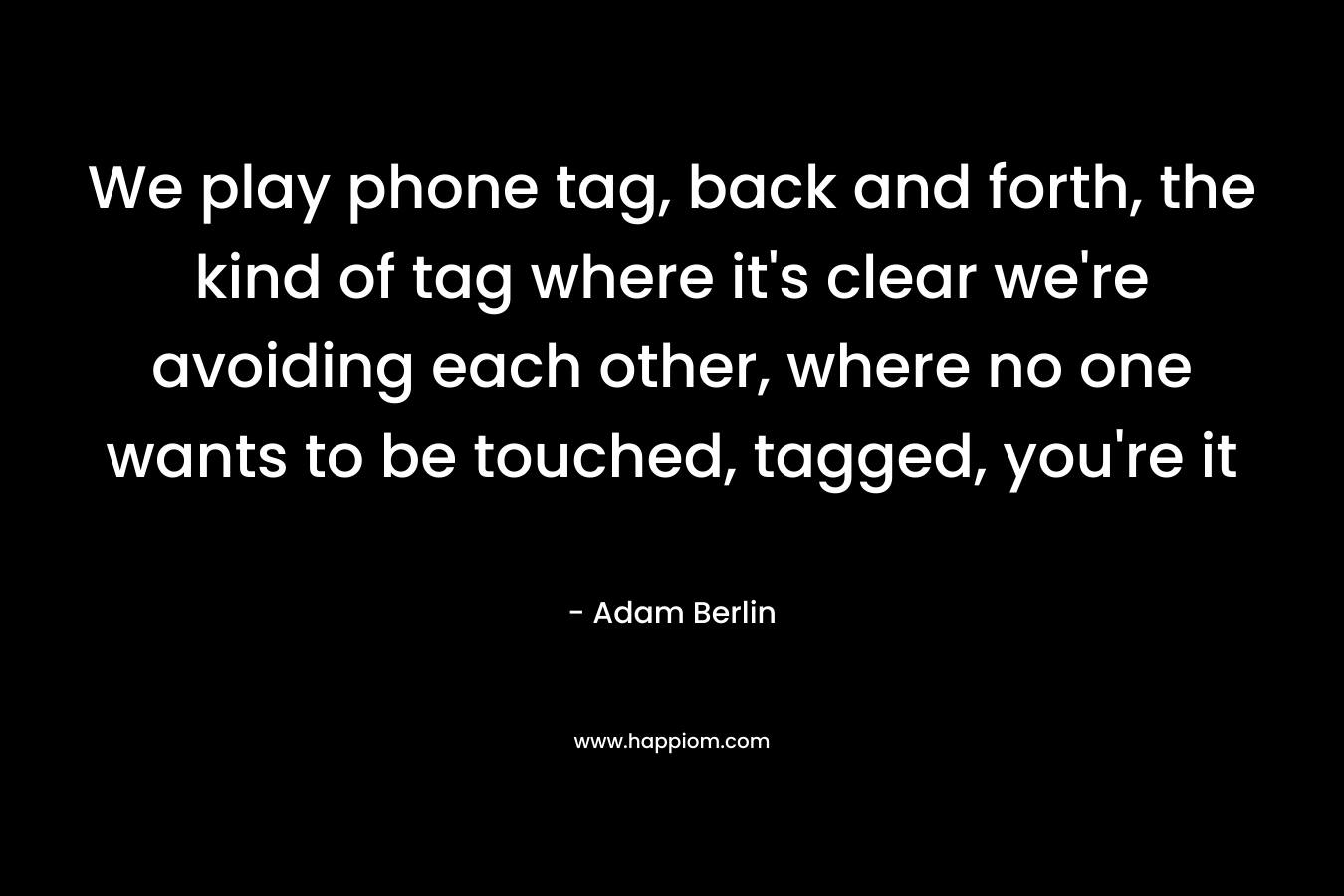 We play phone tag, back and forth, the kind of tag where it’s clear we’re avoiding each other, where no one wants to be touched, tagged, you’re it – Adam Berlin