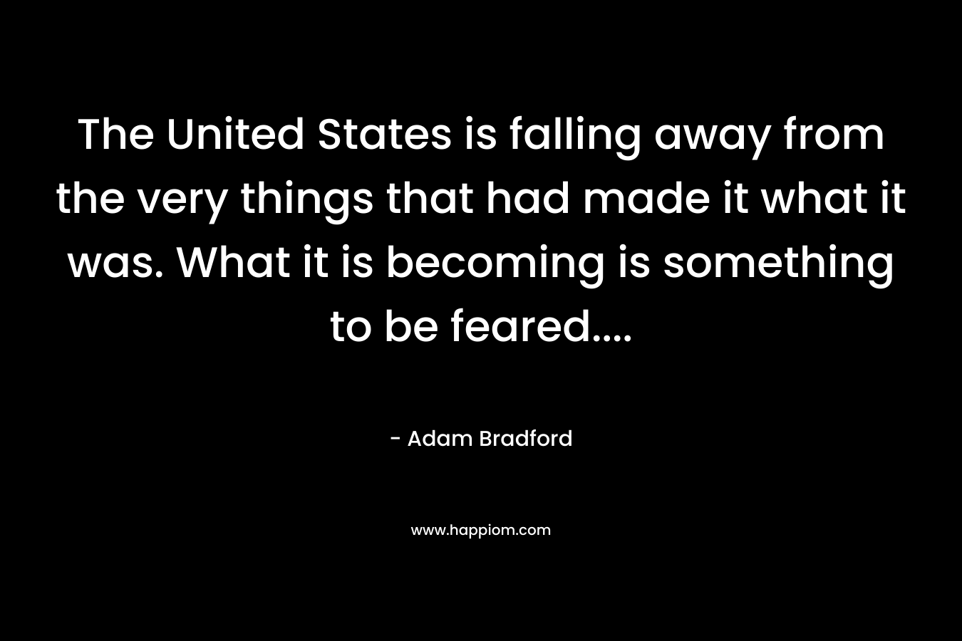 The United States is falling away from the very things that had made it what it was. What it is becoming is something to be feared…. – Adam Bradford