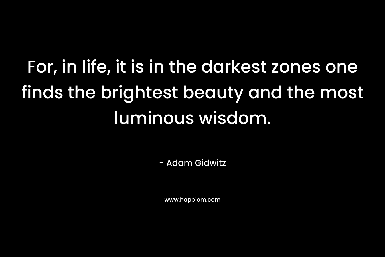For, in life, it is in the darkest zones one finds the brightest beauty and the most luminous wisdom.