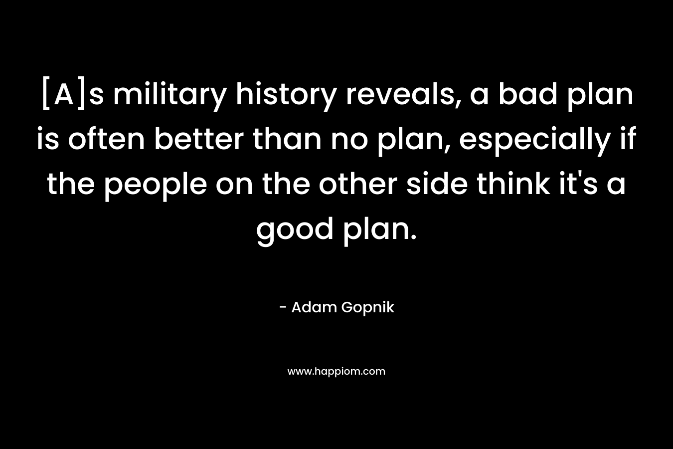 [A]s military history reveals, a bad plan is often better than no plan, especially if the people on the other side think it’s a good plan. – Adam Gopnik
