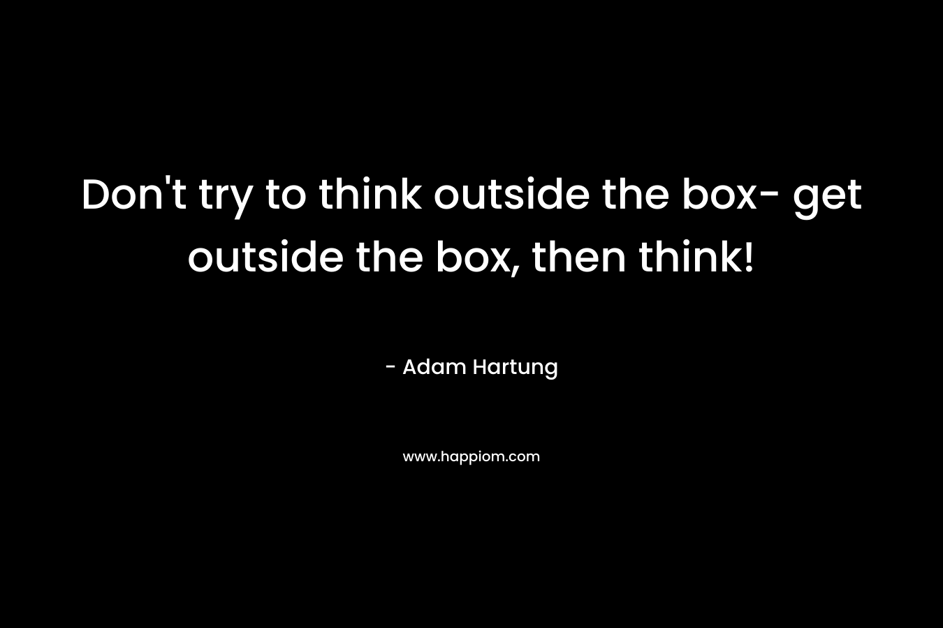 Don't try to think outside the box- get outside the box, then think!