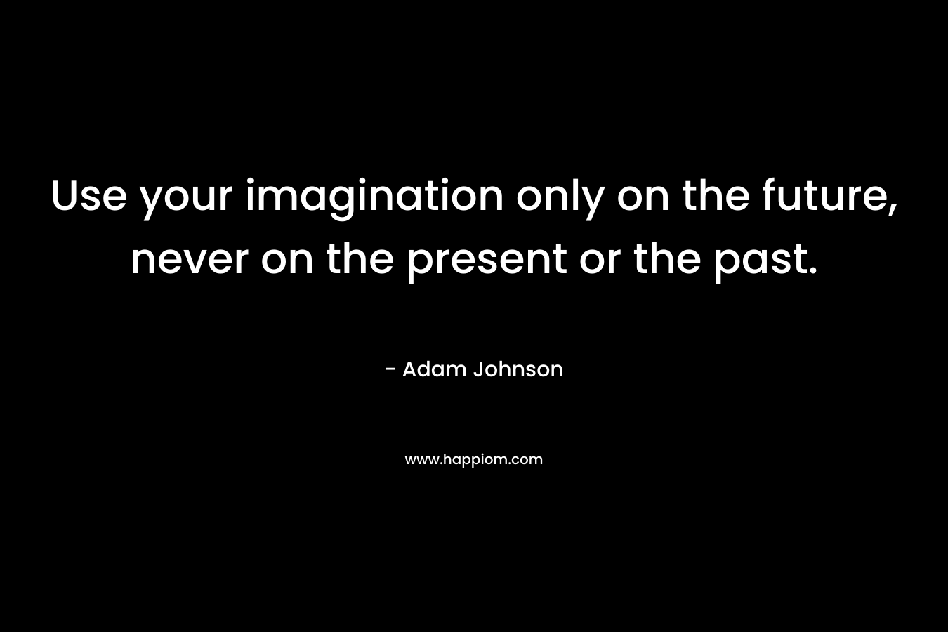 Use your imagination only on the future, never on the present or the past.