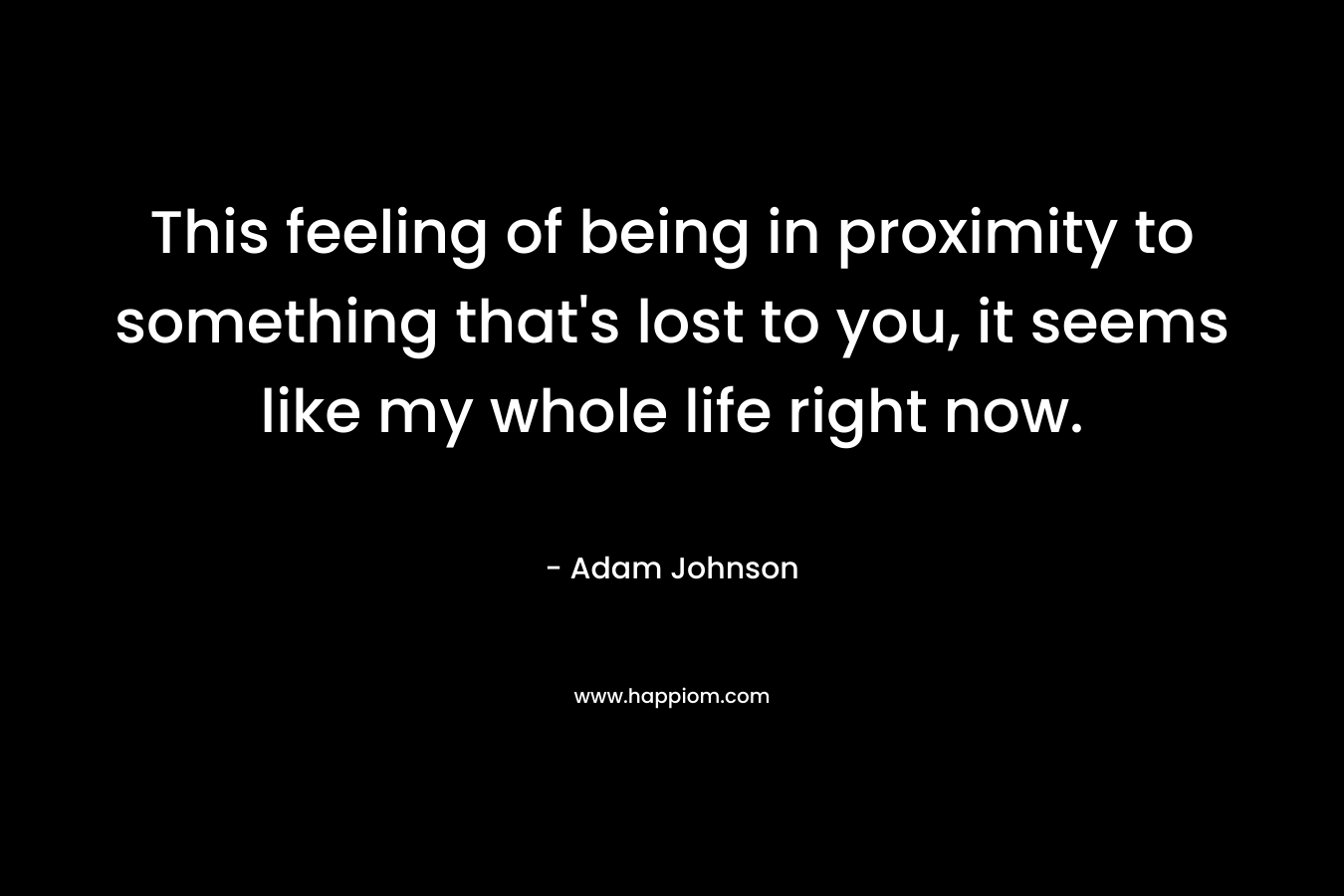 This feeling of being in proximity to something that’s lost to you, it seems like my whole life right now. – Adam Johnson