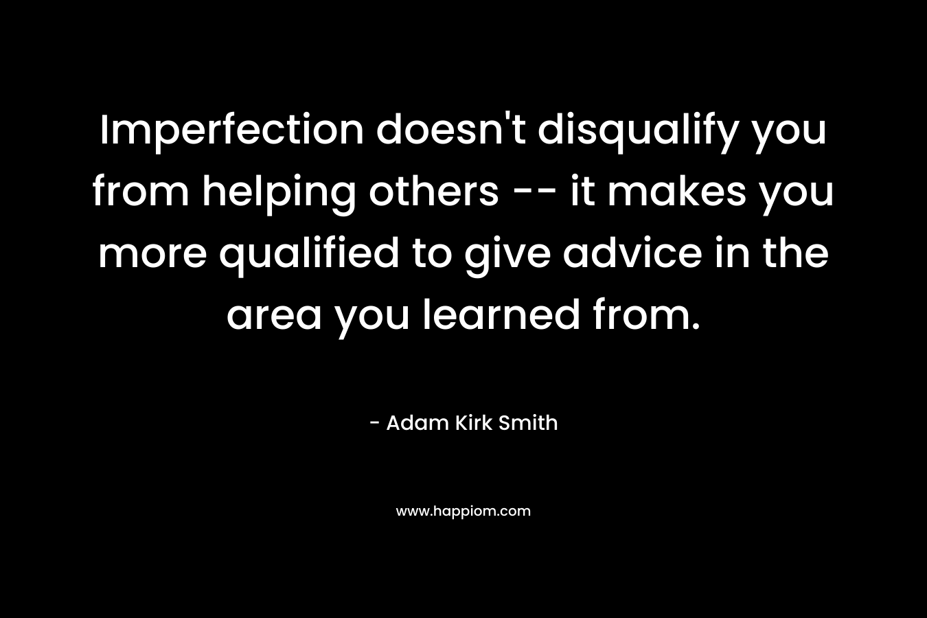 Imperfection doesn’t disqualify you from helping others — it makes you more qualified to give advice in the area you learned from. – Adam Kirk Smith