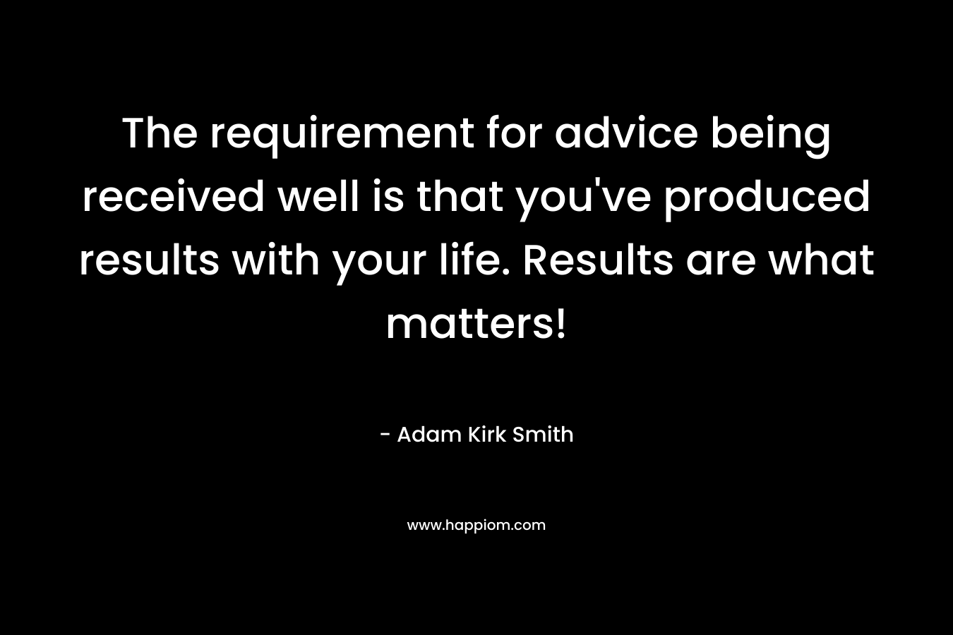 The requirement for advice being received well is that you’ve produced results with your life. Results are what matters! – Adam Kirk Smith