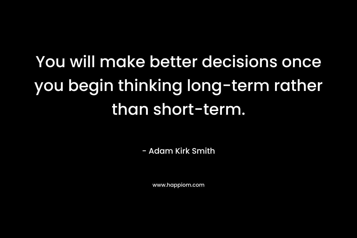 You will make better decisions once you begin thinking long-term rather than short-term. – Adam Kirk Smith