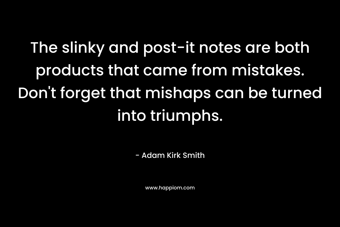 The slinky and post-it notes are both products that came from mistakes. Don’t forget that mishaps can be turned into triumphs. – Adam Kirk Smith