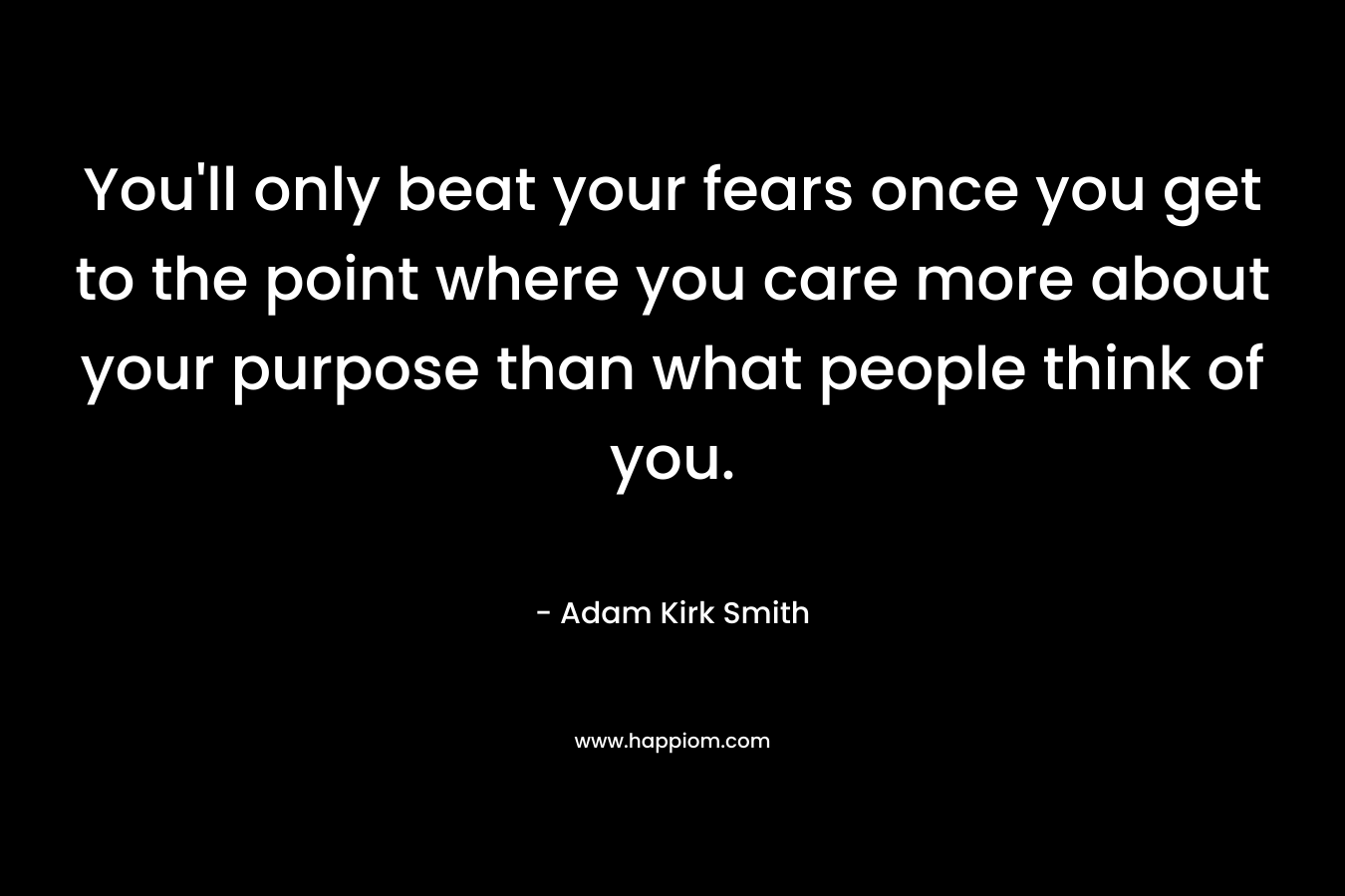 You’ll only beat your fears once you get to the point where you care more about your purpose than what people think of you. – Adam Kirk Smith