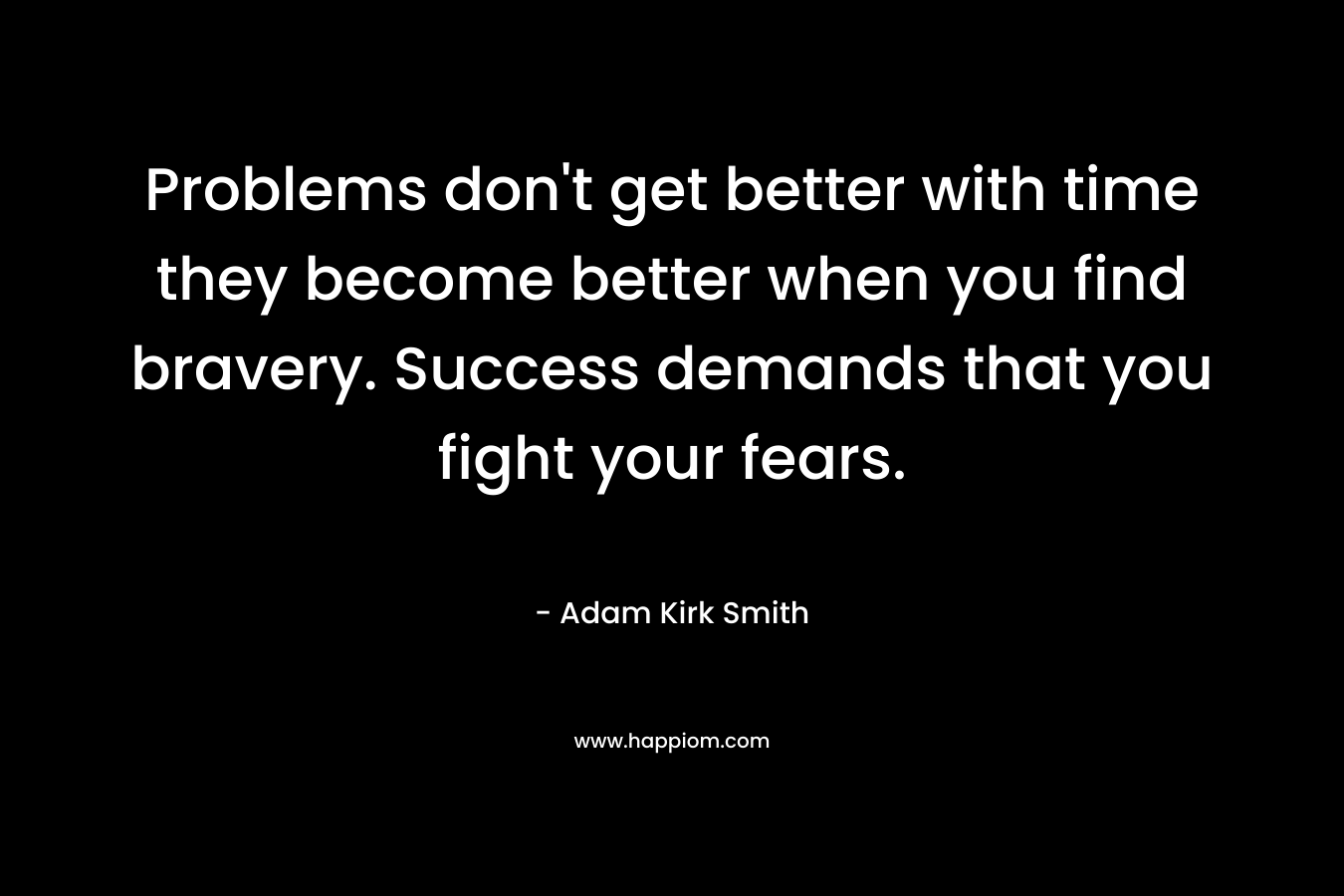 Problems don’t get better with time they become better when you find bravery. Success demands that you fight your fears. – Adam Kirk Smith