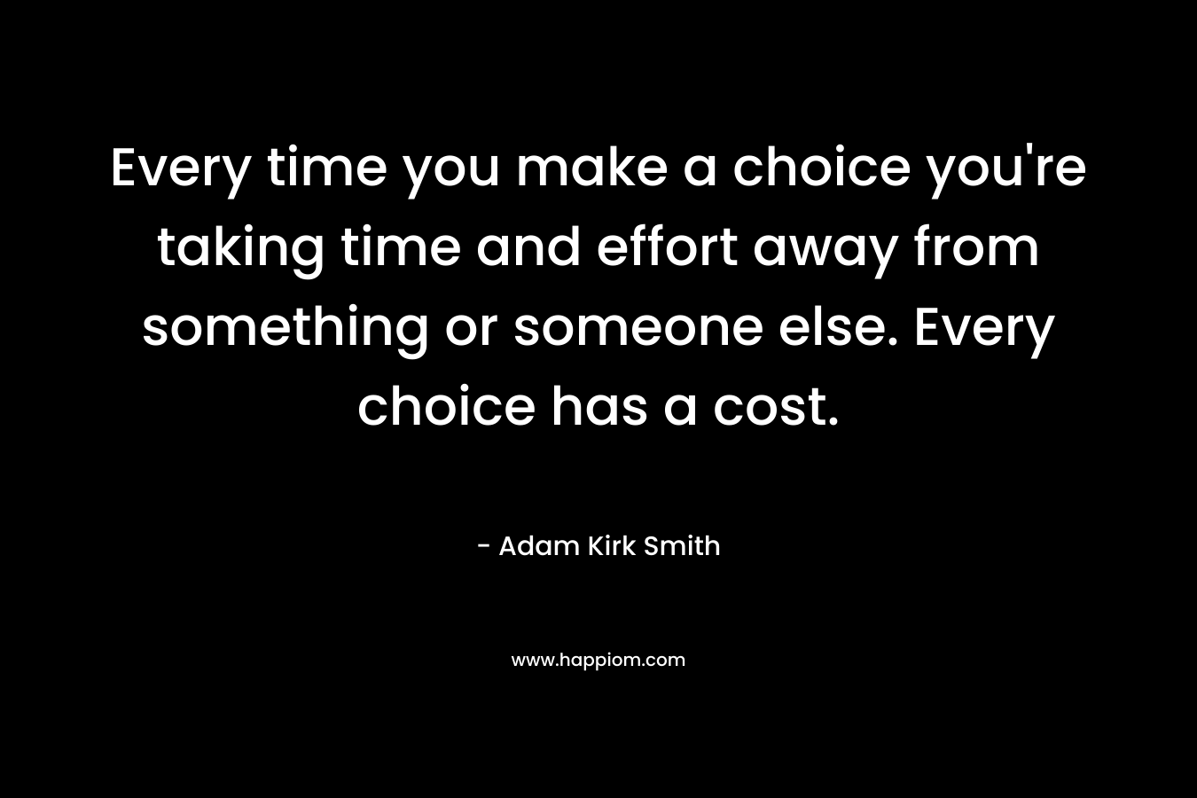 Every time you make a choice you’re taking time and effort away from something or someone else. Every choice has a cost. – Adam Kirk Smith