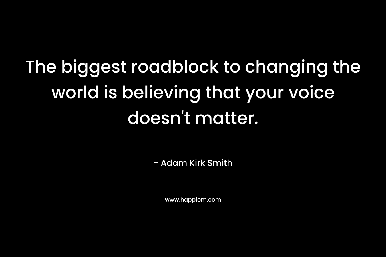 The biggest roadblock to changing the world is believing that your voice doesn’t matter. – Adam Kirk Smith