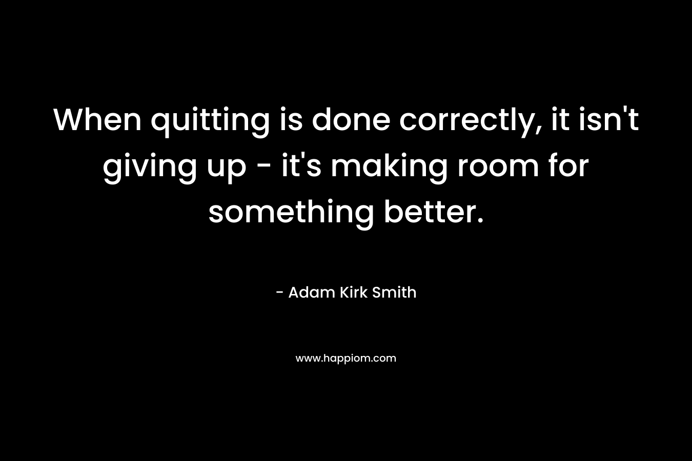 When quitting is done correctly, it isn’t giving up – it’s making room for something better. – Adam Kirk Smith