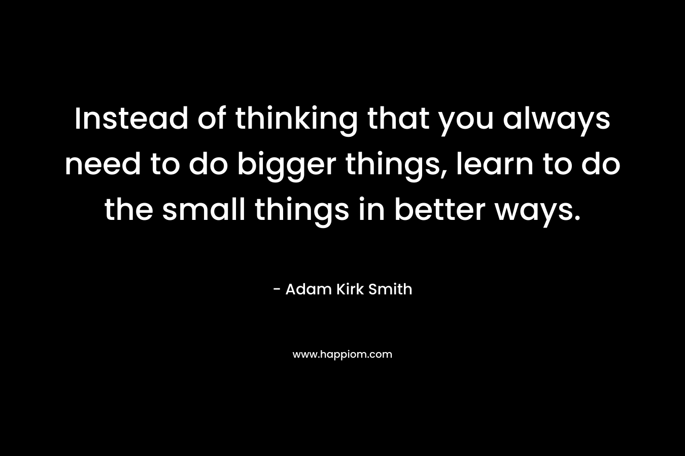 Instead of thinking that you always need to do bigger things, learn to do the small things in better ways. – Adam Kirk Smith