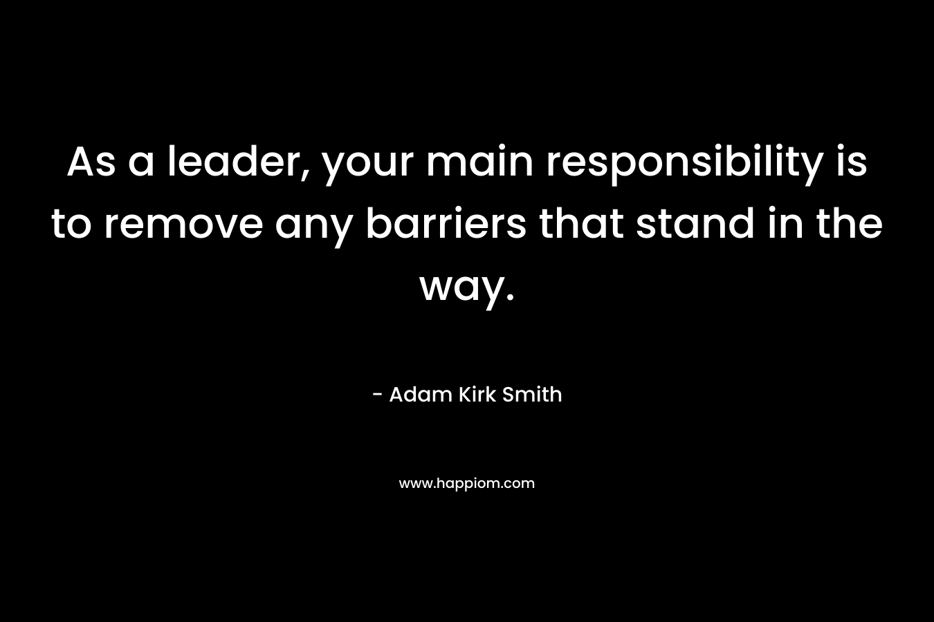 As a leader, your main responsibility is to remove any barriers that stand in the way. – Adam Kirk Smith