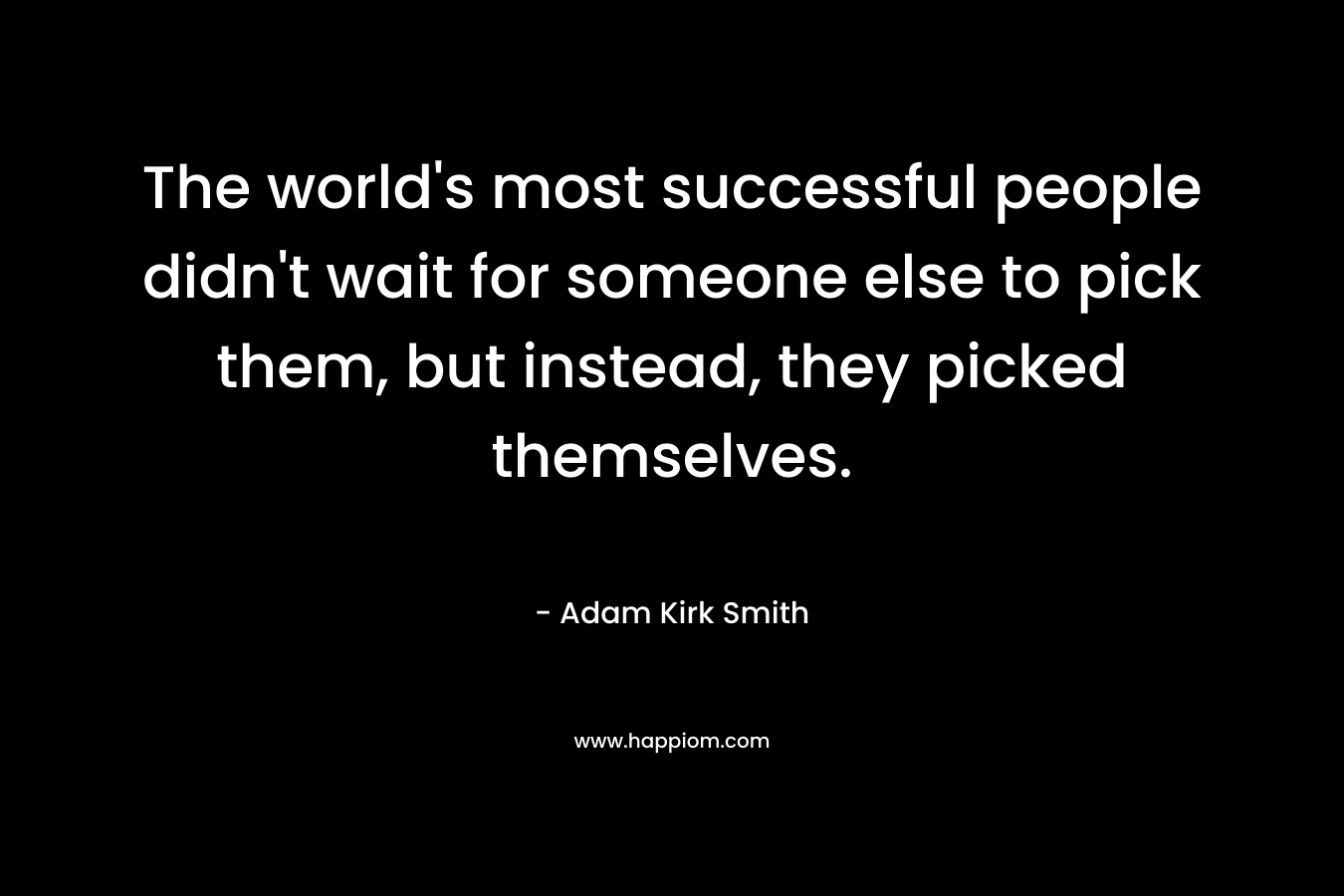 The world’s most successful people didn’t wait for someone else to pick them, but instead, they picked themselves. – Adam Kirk Smith