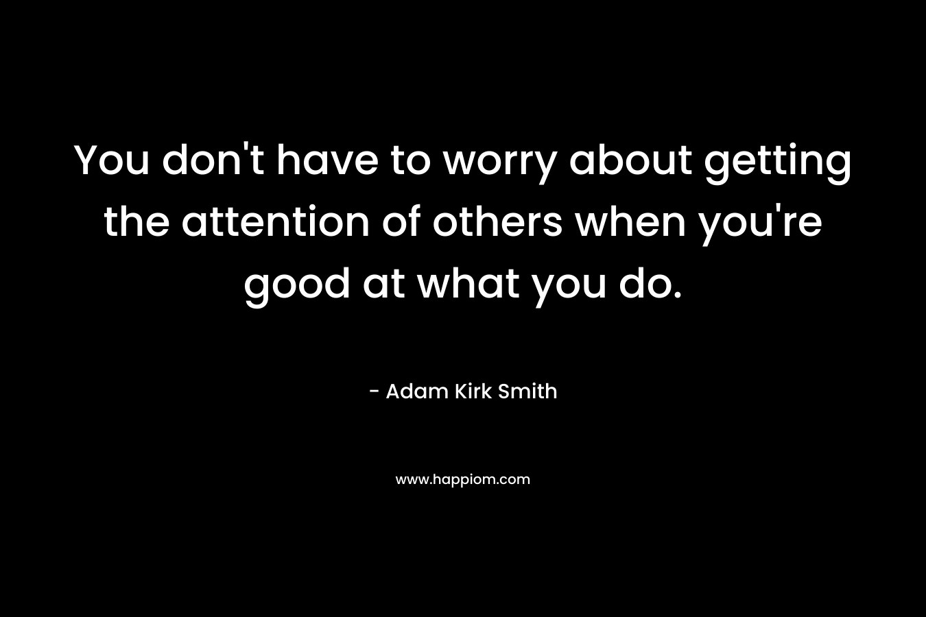 You don’t have to worry about getting the attention of others when you’re good at what you do. – Adam Kirk Smith
