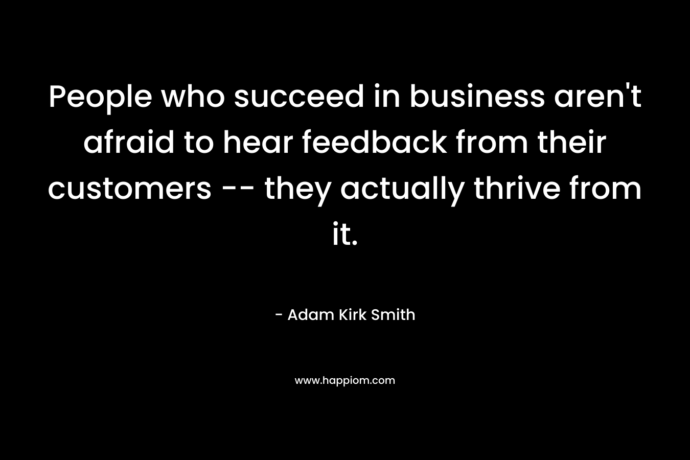 People who succeed in business aren’t afraid to hear feedback from their customers — they actually thrive from it. – Adam Kirk Smith