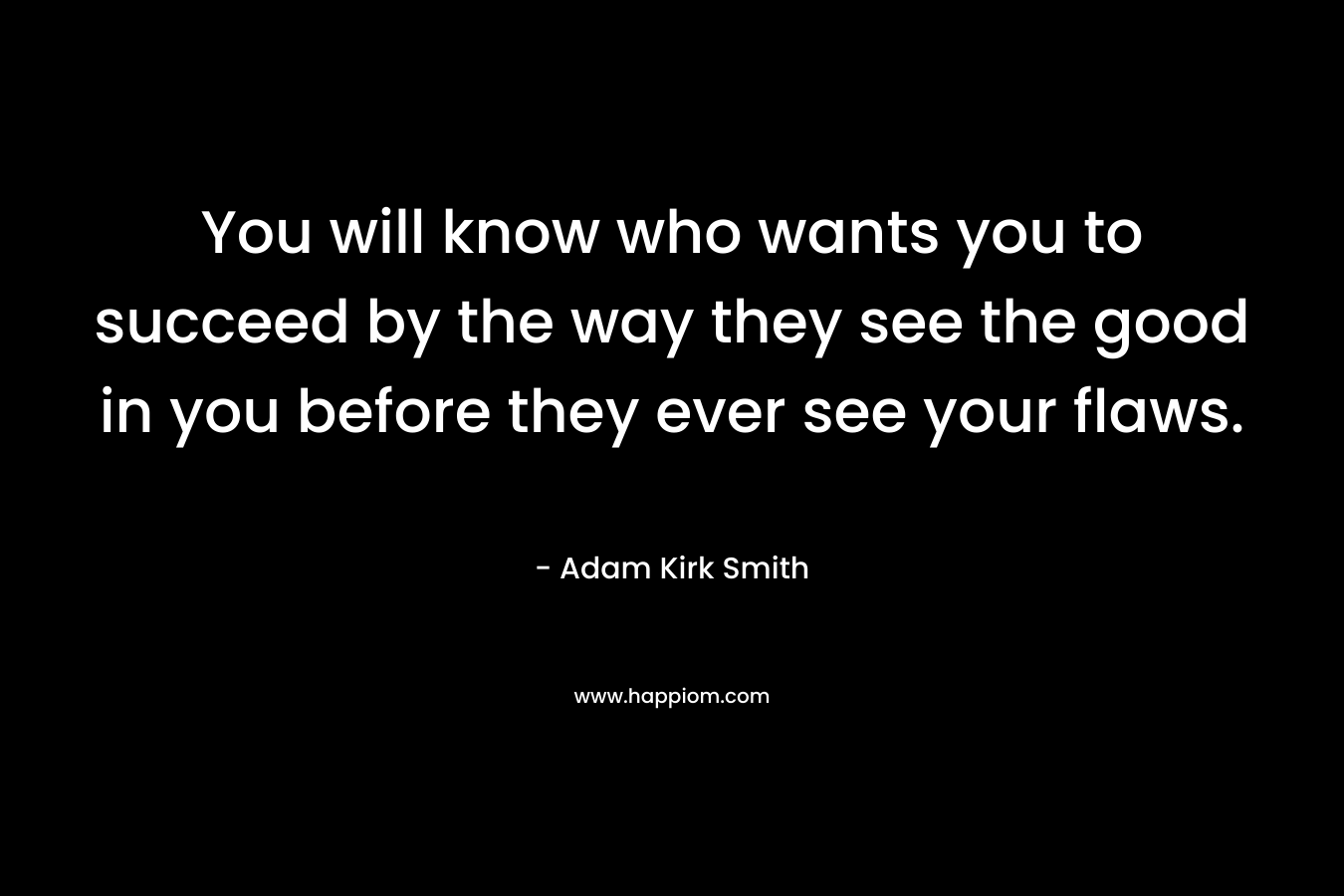 You will know who wants you to succeed by the way they see the good in you before they ever see your flaws. – Adam Kirk Smith