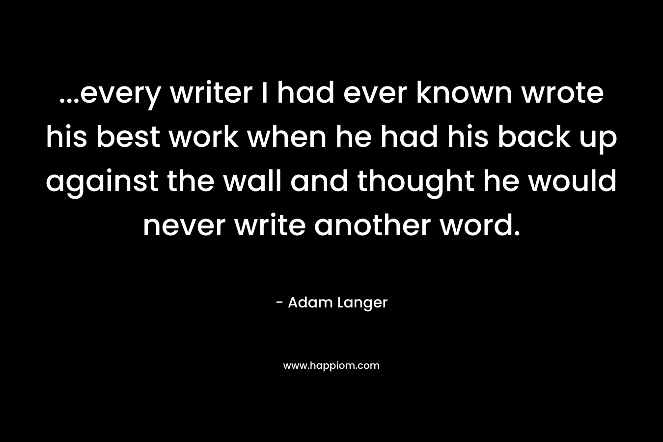 …every writer I had ever known wrote his best work when he had his back up against the wall and thought he would never write another word. – Adam Langer