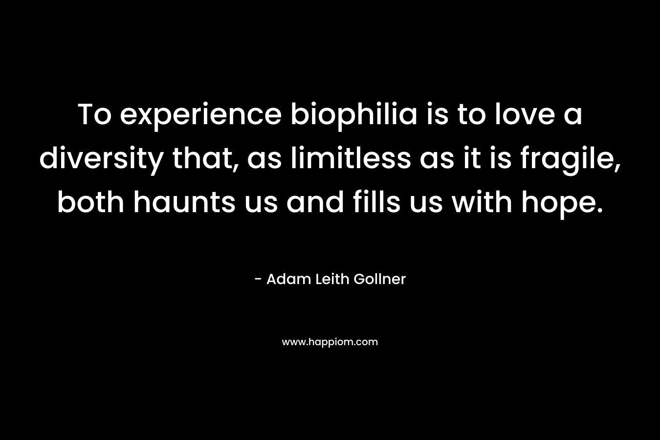 To experience biophilia is to love a diversity that, as limitless as it is fragile, both haunts us and fills us with hope.  – Adam Leith Gollner