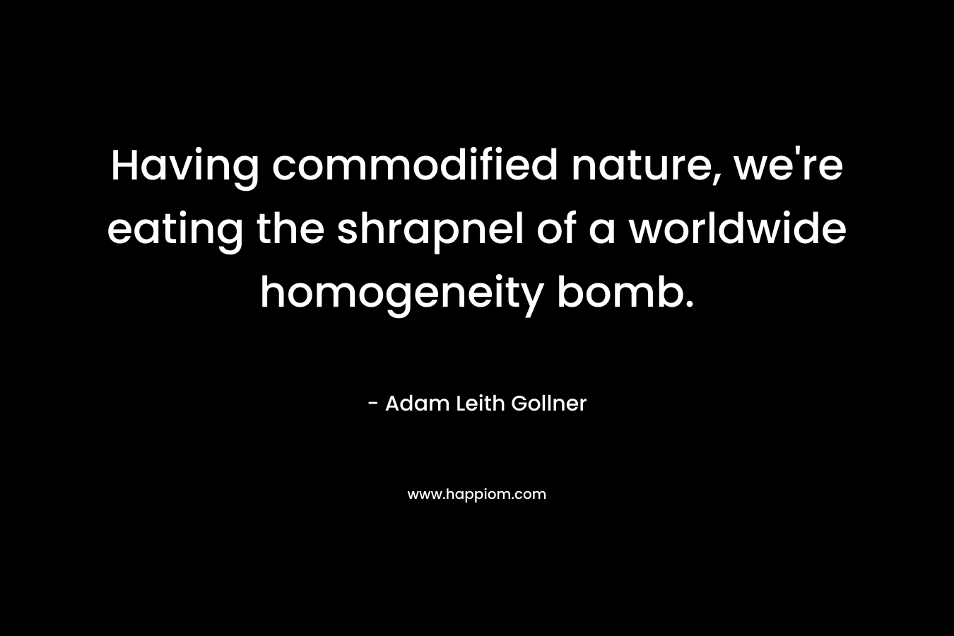 Having commodified nature, we’re eating the shrapnel of a worldwide homogeneity bomb. – Adam Leith Gollner
