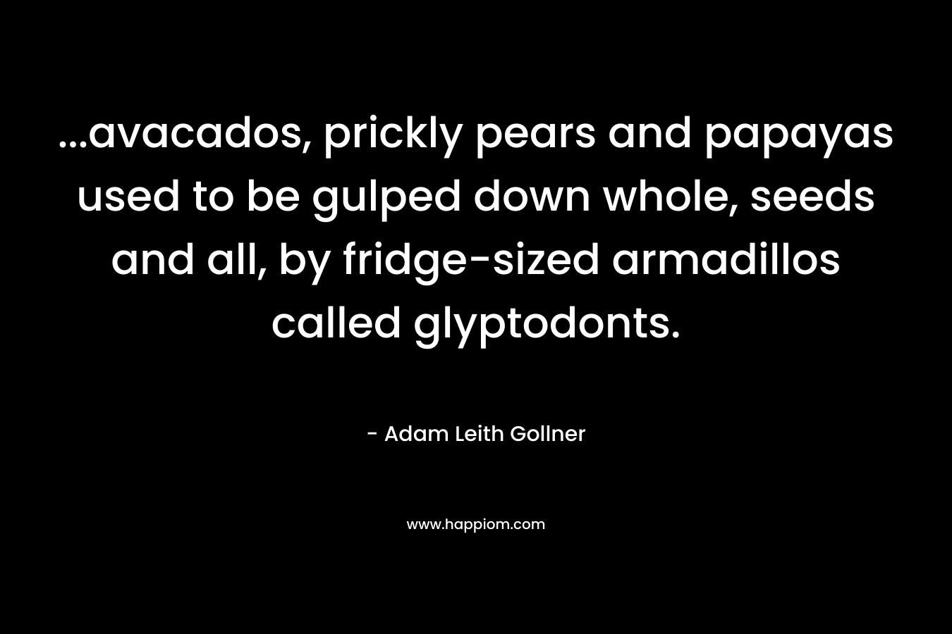 …avacados, prickly pears and papayas used to be gulped down whole, seeds and all, by fridge-sized armadillos called glyptodonts. – Adam Leith Gollner