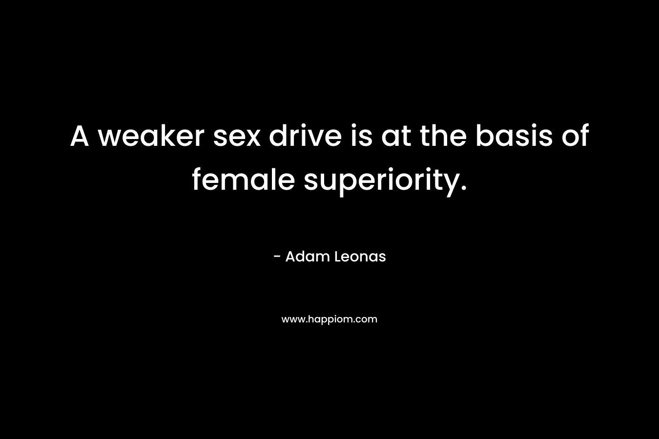 A weaker sex drive is at the basis of female superiority. – Adam Leonas