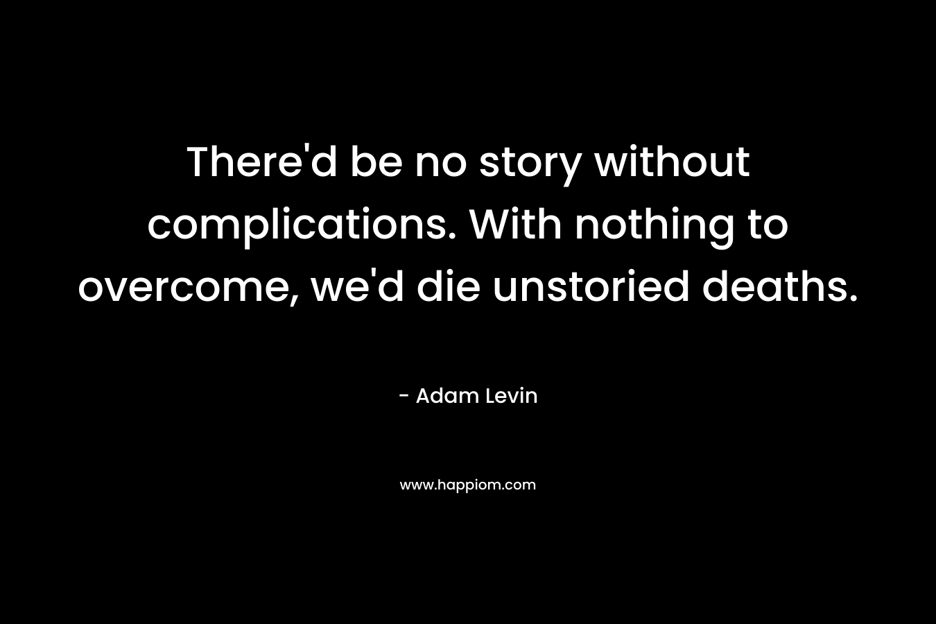 There’d be no story without complications. With nothing to overcome, we’d die unstoried deaths. – Adam Levin