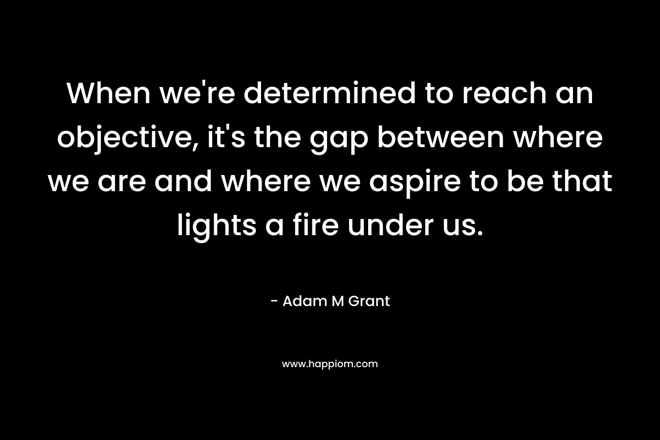 When we're determined to reach an objective, it's the gap between where we are and where we aspire to be that lights a fire under us.