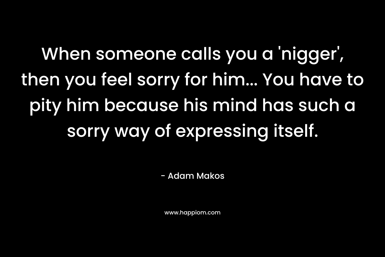 When someone calls you a ‘nigger’, then you feel sorry for him… You have to pity him because his mind has such a sorry way of expressing itself. – Adam Makos