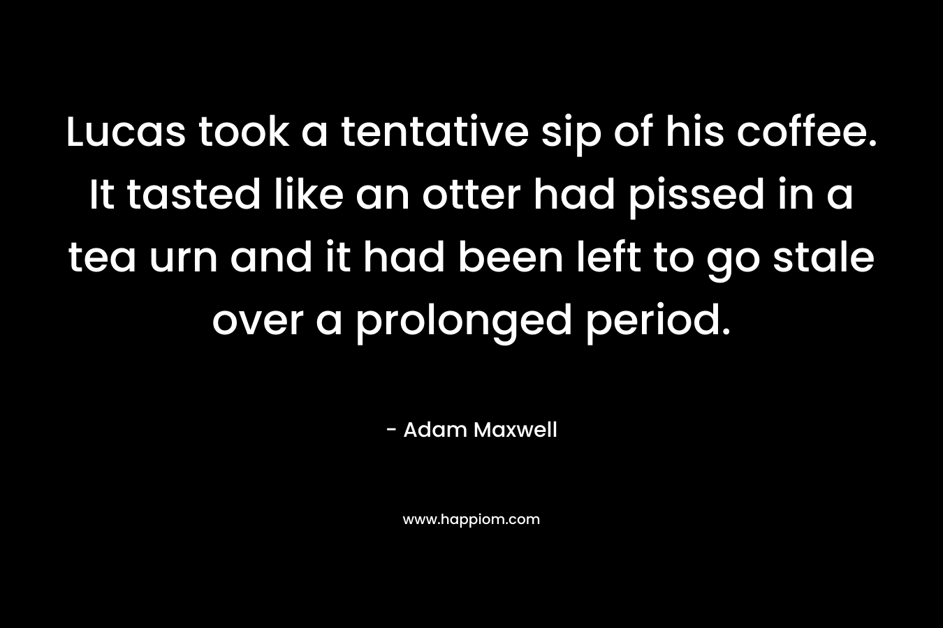 Lucas took a tentative sip of his coffee. It tasted like an otter had pissed in a tea urn and it had been left to go stale over a prolonged period. – Adam Maxwell