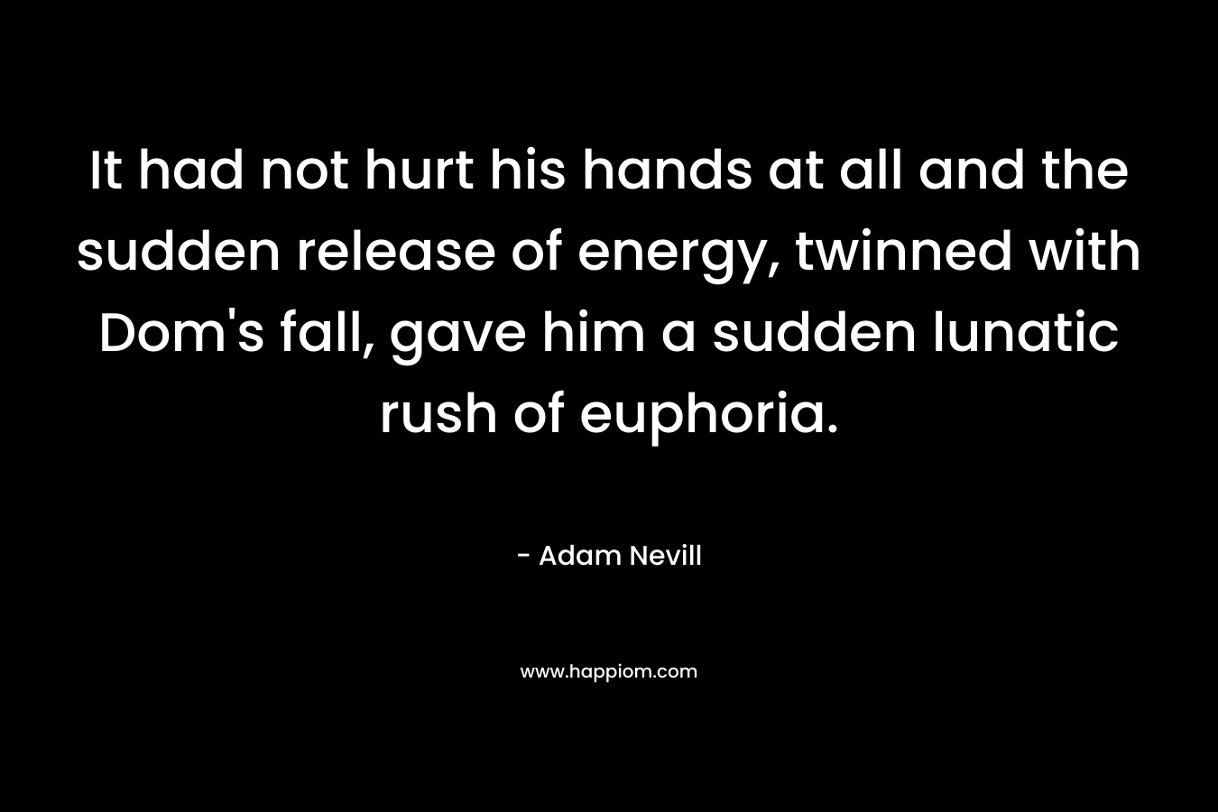 It had not hurt his hands at all and the sudden release of energy, twinned with Dom’s fall, gave him a sudden lunatic rush of euphoria. – Adam Nevill