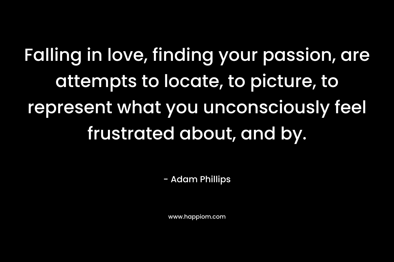 Falling in love, finding your passion, are attempts to locate, to picture, to represent what you unconsciously feel frustrated about, and by. – Adam Phillips
