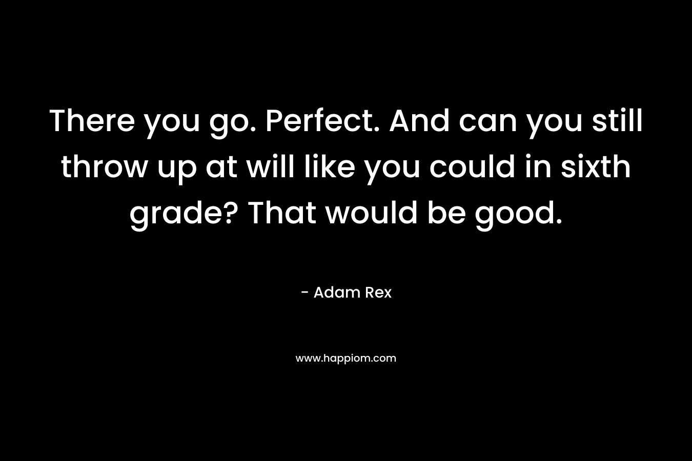 There you go. Perfect. And can you still throw up at will like you could in sixth grade? That would be good. – Adam Rex
