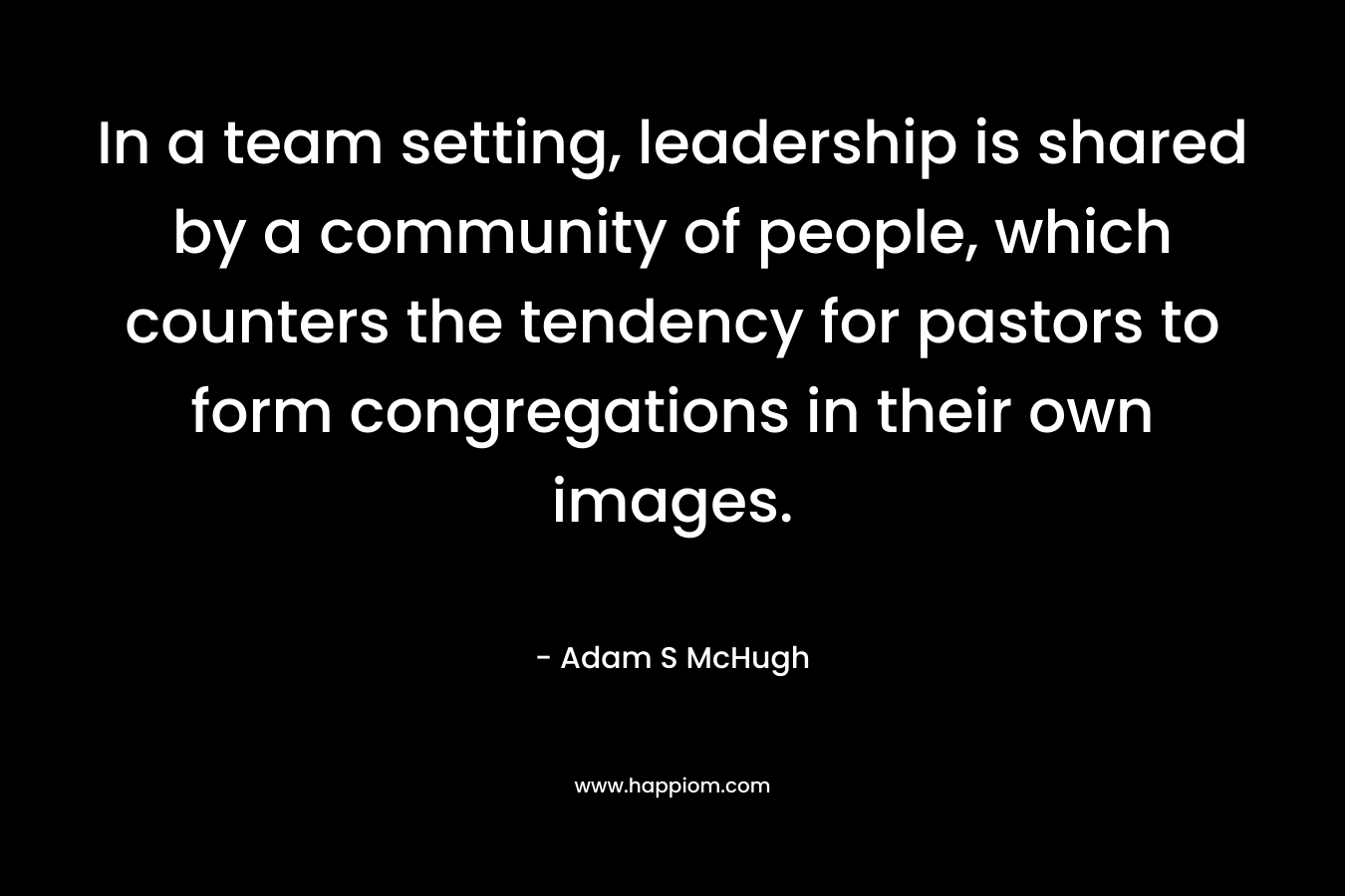 In a team setting, leadership is shared by a community of people, which counters the tendency for pastors to form congregations in their own images. – Adam S McHugh