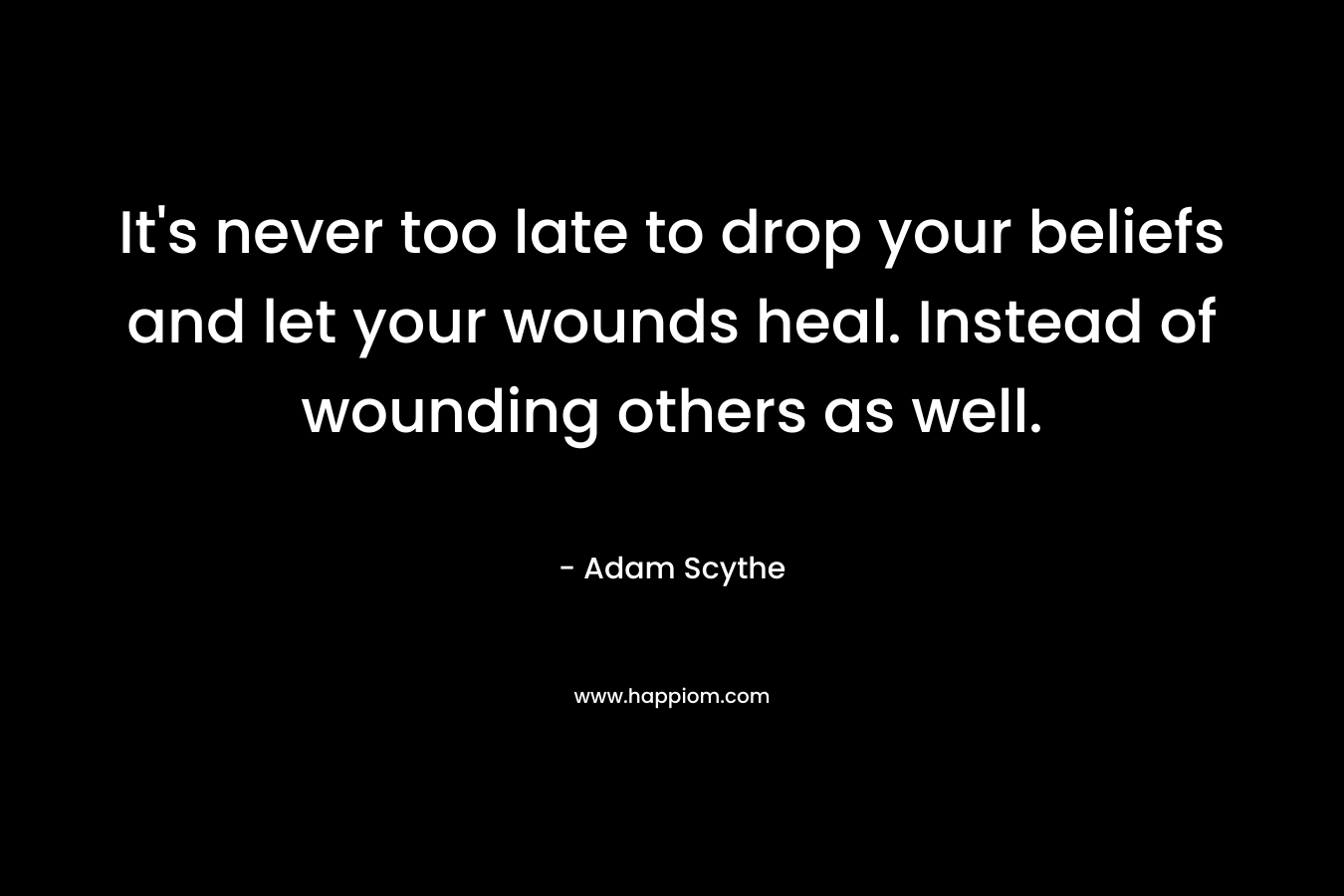 It’s never too late to drop your beliefs and let your wounds heal. Instead of wounding others as well. – Adam Scythe