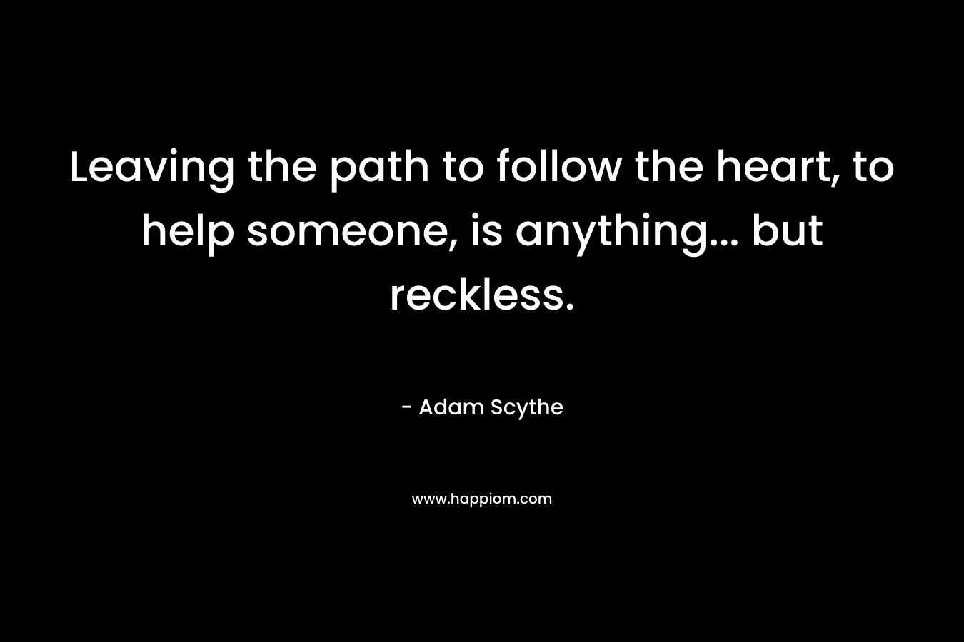Leaving the path to follow the heart, to help someone, is anything… but reckless. – Adam Scythe